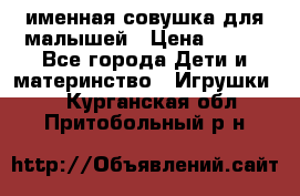 именная совушка для малышей › Цена ­ 600 - Все города Дети и материнство » Игрушки   . Курганская обл.,Притобольный р-н